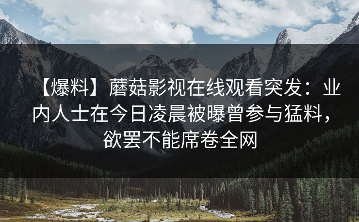 【爆料】蘑菇影视在线观看突发:业内人士在今日凌晨被曝曾参与猛料,欲罢不能席卷全网 【爆料】蘑菇影视在线观看突发:业内人士在今日凌晨被曝曾参与猛料,欲罢不能席卷全网