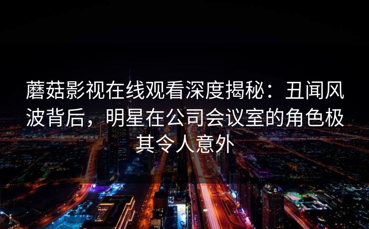 蘑菇影视在线观看深度揭秘：丑闻风波背后，明星在公司会议室的角色极其令人意外