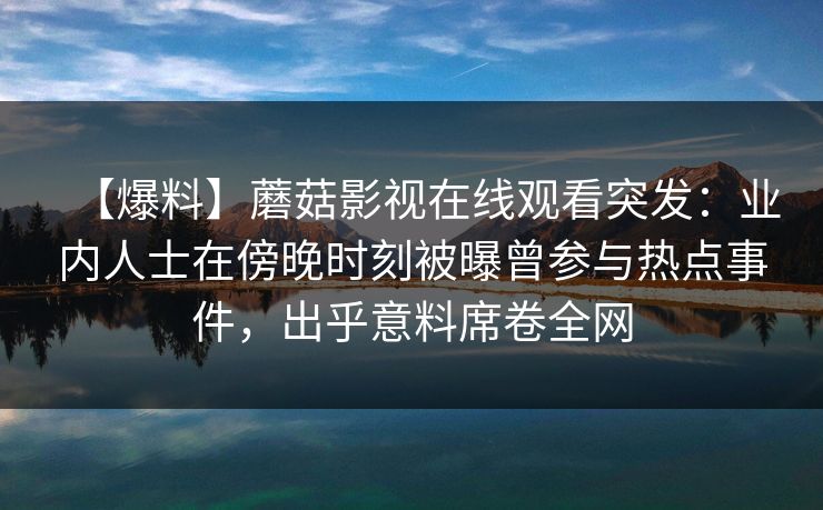 【爆料】蘑菇影视在线观看突发：业内人士在傍晚时刻被曝曾参与热点事件，出乎意料席卷全网