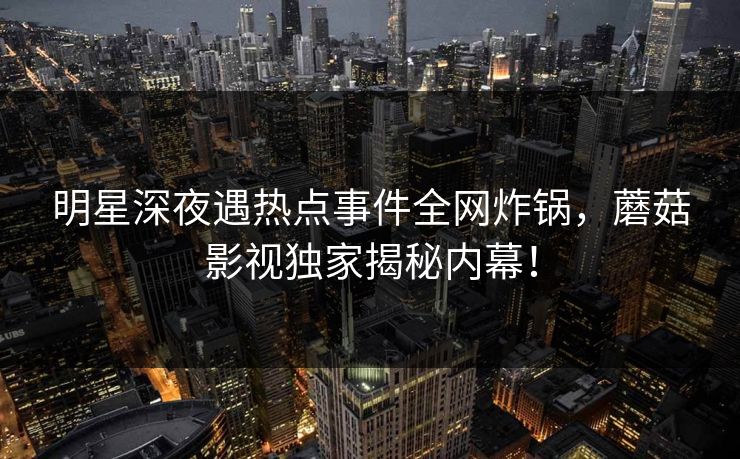 明星深夜遇热点事件全网炸锅，蘑菇影视独家揭秘内幕！