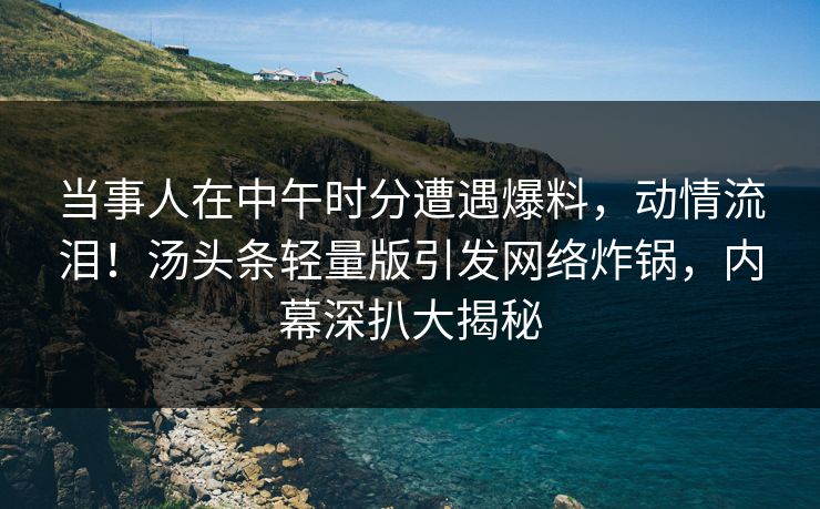 当事人在中午时分遭遇爆料，动情流泪！汤头条轻量版引发网络炸锅，内幕深扒大揭秘