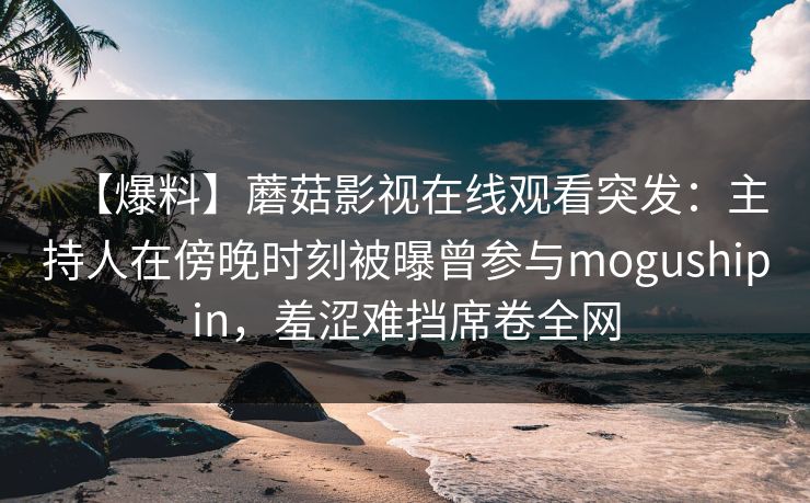 【爆料】蘑菇影视在线观看突发:主持人在傍晚时刻被曝曾参与mogushipin,羞涩难挡席卷全网 【爆料】蘑菇影视在线观看突发:主持人在傍晚时刻被曝曾参与mogushipin,羞涩难挡席卷全网