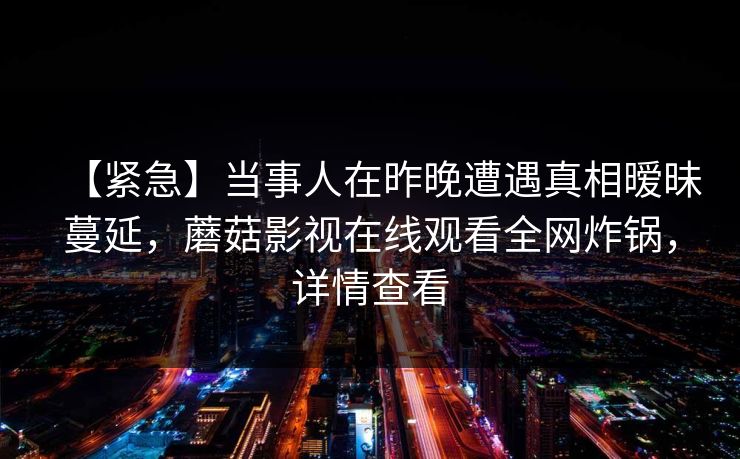 【紧急】当事人在昨晚遭遇真相暧昧蔓延，蘑菇影视在线观看全网炸锅，详情查看