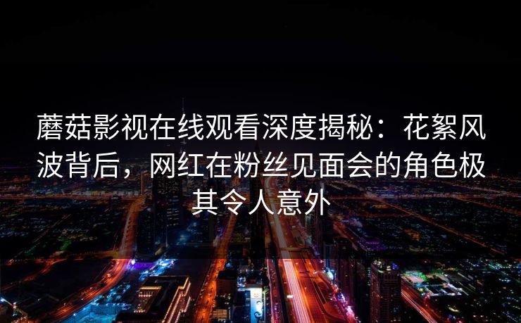 蘑菇影视在线观看深度揭秘:花絮风波背后,网红在粉丝见面会的角色极其令人意外 蘑菇影视在线观看深度揭秘:花絮风波背后,网红在粉丝见面会的角色极其令人意外