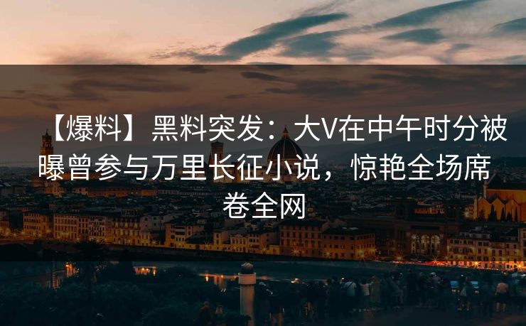 【爆料】黑料突发：大V在中午时分被曝曾参与万里长征小说，惊艳全场席卷全网