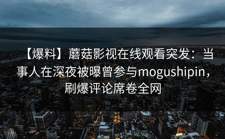 【爆料】蘑菇影视在线观看突发:当事人在深夜被曝曾参与mogushipin,刷爆评论席卷全网 【爆料】蘑菇影视在线观看突发:当事人在深夜被曝曾参与mogushipin,刷爆评论席卷全网