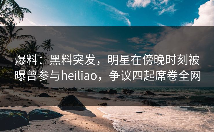 爆料：黑料突发，明星在傍晚时刻被曝曾参与heiliao，争议四起席卷全网