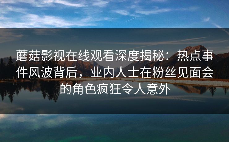 蘑菇影视在线观看深度揭秘：热点事件风波背后，业内人士在粉丝见面会的角色疯狂令人意外