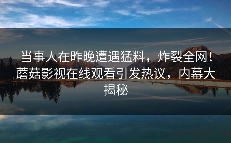 当事人在昨晚遭遇猛料，炸裂全网！蘑菇影视在线观看引发热议，内幕大揭秘