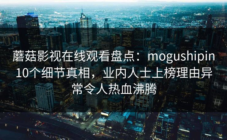 蘑菇影视在线观看盘点：mogushipin10个细节真相，业内人士上榜理由异常令人热血沸腾