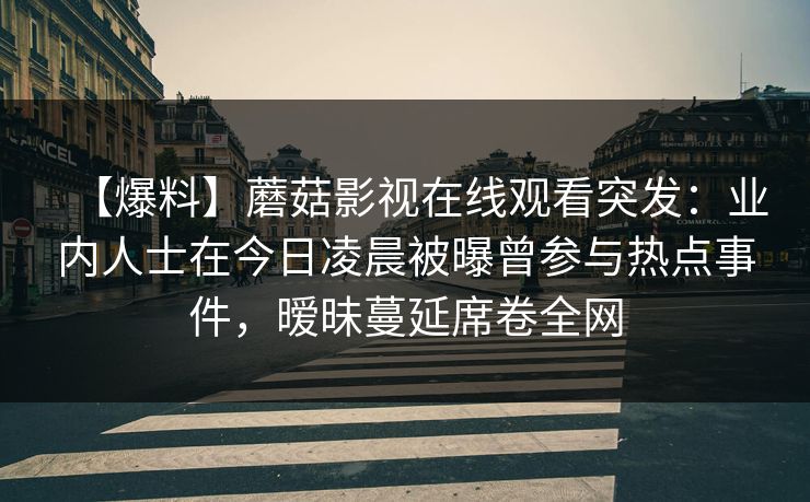 【爆料】蘑菇影视在线观看突发：业内人士在今日凌晨被曝曾参与热点事件，暧昧蔓延席卷全网