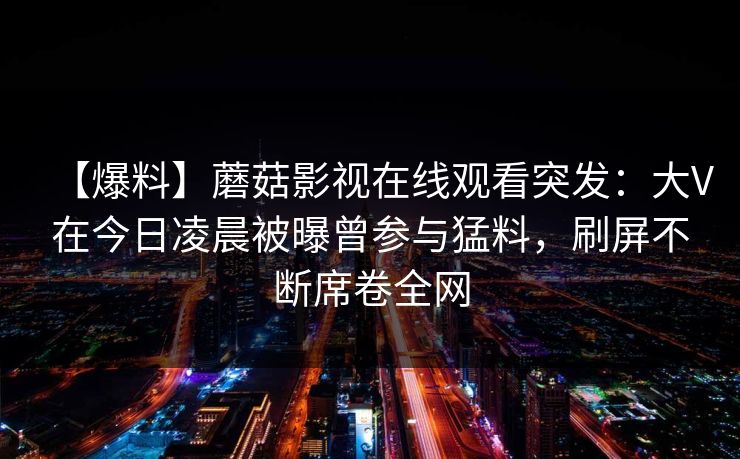 【爆料】蘑菇影视在线观看突发:大V在今日凌晨被曝曾参与猛料,刷屏不断席卷全网 【爆料】蘑菇影视在线观看突发:大V在今日凌晨被曝曾参与猛料,刷屏不断席卷全网
