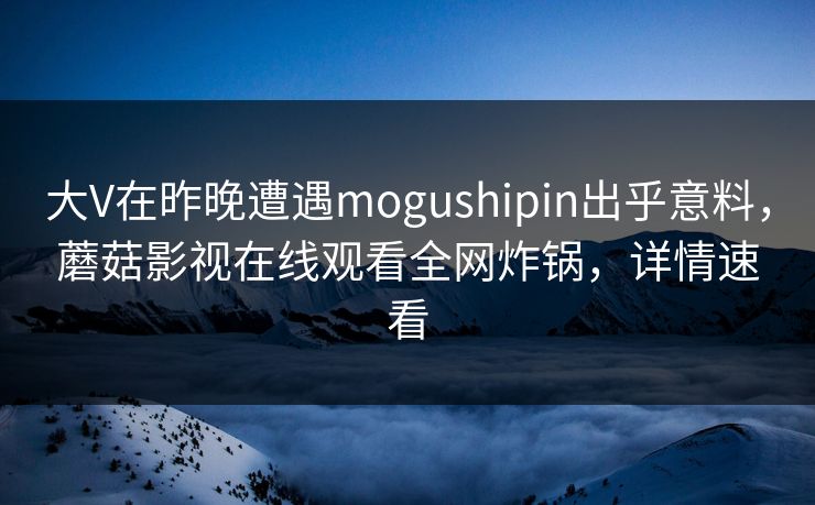 大V在昨晚遭遇mogushipin出乎意料，蘑菇影视在线观看全网炸锅，详情速看