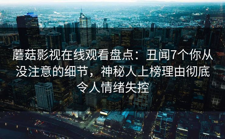 蘑菇影视在线观看盘点：丑闻7个你从没注意的细节，神秘人上榜理由彻底令人情绪失控