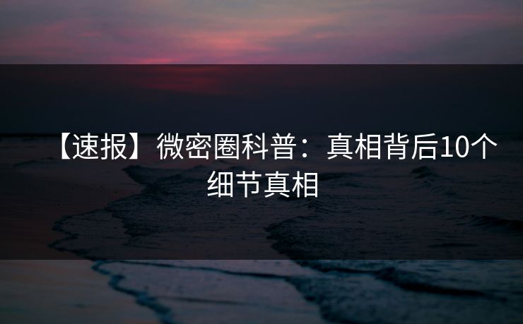 【速报】微密圈科普：真相背后10个细节真相