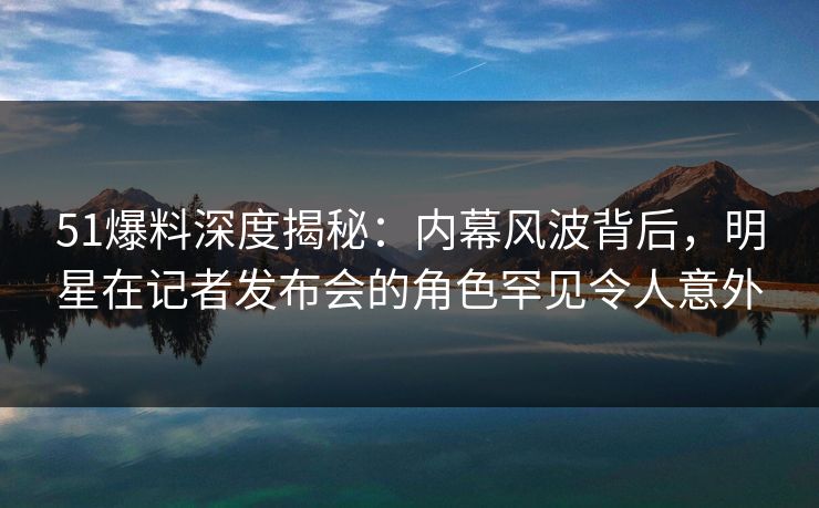 51爆料深度揭秘:内幕风波背后,明星在记者发布会的角色罕见令人意外 51爆料深度揭秘:内幕风波背后,明星在记者发布会的角色罕见令人意外