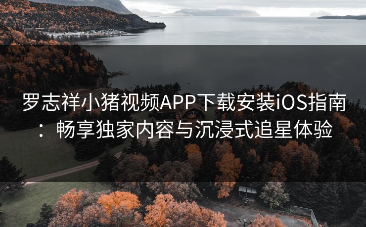罗志祥小猪视频APP下载安装iOS指南：畅享独家内容与沉浸式追星体验