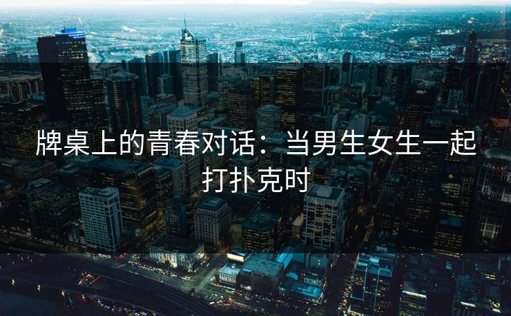 牌桌上的青春对话:当男生女生一起打扑克时 牌桌上的青春对话:当男生女生一起打扑克时