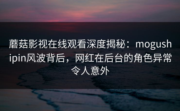 蘑菇影视在线观看深度揭秘：mogushipin风波背后，网红在后台的角色异常令人意外