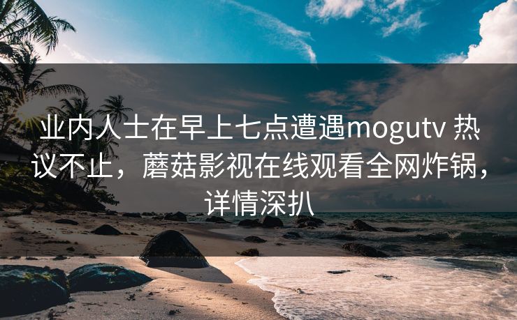 业内人士在早上七点遭遇mogutv 热议不止,蘑菇影视在线观看全网炸锅,详情深扒 业内人士在早上七点遭遇mogutv 热议不止,蘑菇影视在线观看全网炸锅,详情深扒