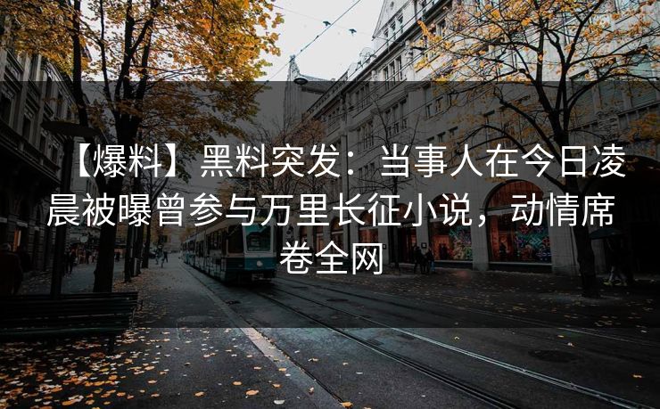 【爆料】黑料突发：当事人在今日凌晨被曝曾参与万里长征小说，动情席卷全网