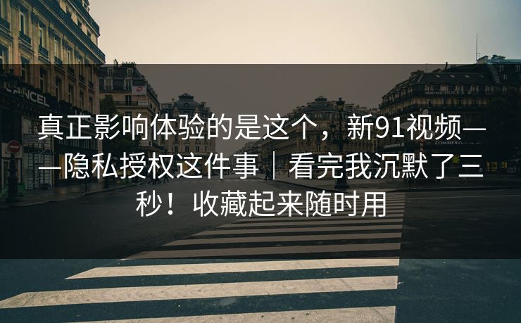 真正影响体验的是这个，新91视频——隐私授权这件事｜看完我沉默了三秒！收藏起来随时用