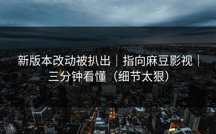 新版本改动被扒出｜指向麻豆影视｜三分钟看懂（细节太狠）