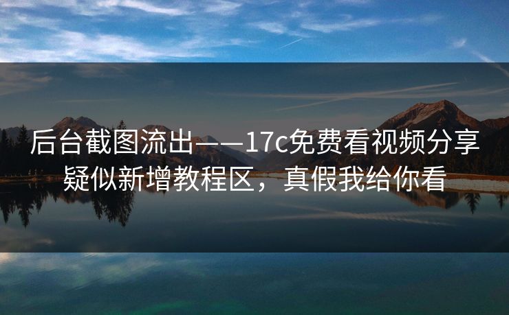 后台截图流出——17c免费看视频分享疑似新增教程区，真假我给你看