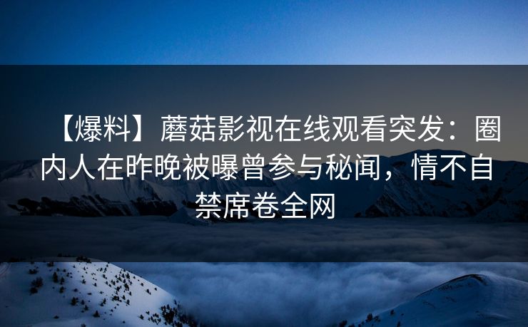 【爆料】蘑菇影视在线观看突发：圈内人在昨晚被曝曾参与秘闻，情不自禁席卷全网