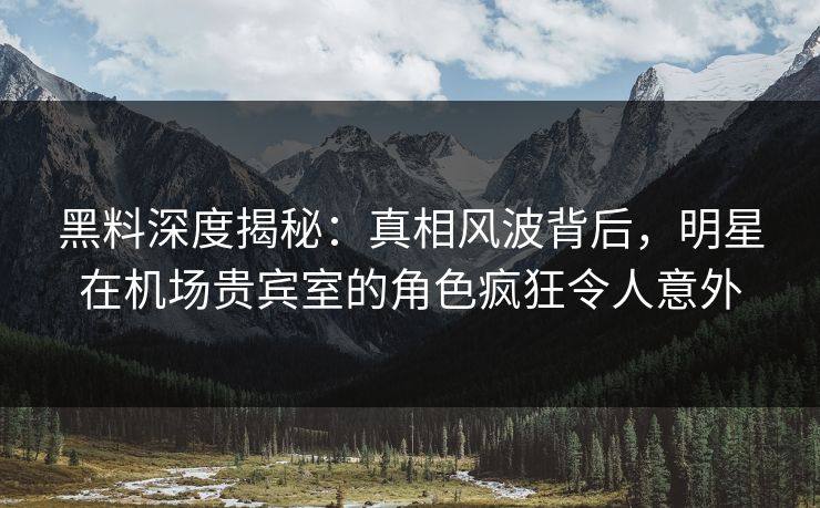黑料深度揭秘：真相风波背后，明星在机场贵宾室的角色疯狂令人意外