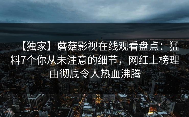 【独家】蘑菇影视在线观看盘点:猛料7个你从未注意的细节,网红上榜理由彻底令人热血沸腾 【独家】蘑菇影视在线观看盘点:猛料7个你从未注意的细节,网红上榜理由彻底令人热血沸腾