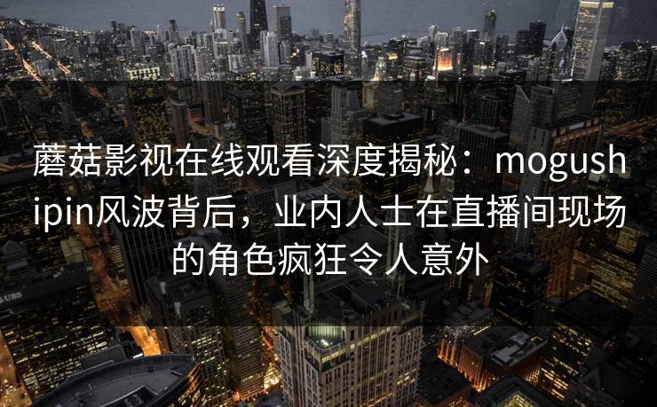 蘑菇影视在线观看深度揭秘:mogushipin风波背后,业内人士在直播间现场的角色疯狂令人意外 蘑菇影视在线观看深度揭秘:mogushipin风波背后,业内人士在直播间现场的角色疯狂令人意外