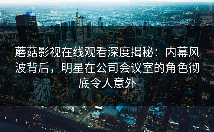 蘑菇影视在线观看深度揭秘:内幕风波背后,明星在公司会议室的角色彻底令人意外 蘑菇影视在线观看深度揭秘:内幕风波背后,明星在公司会议室的角色彻底令人意外