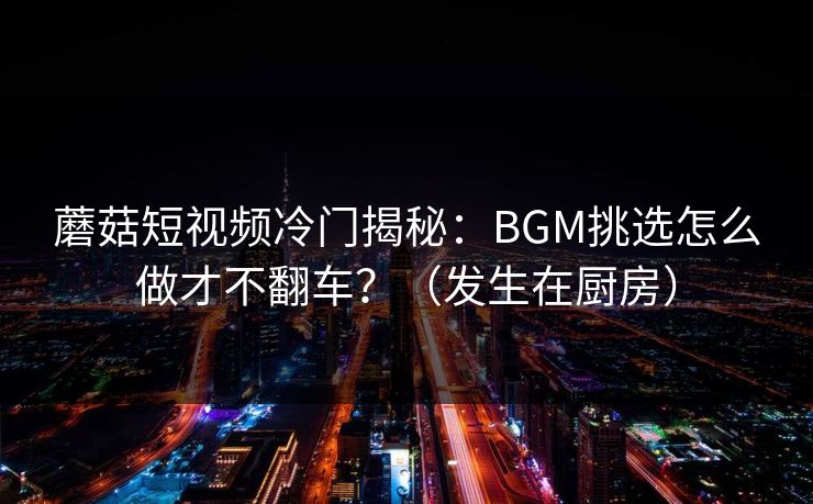 蘑菇短视频冷门揭秘：BGM挑选怎么做才不翻车？（发生在厨房）