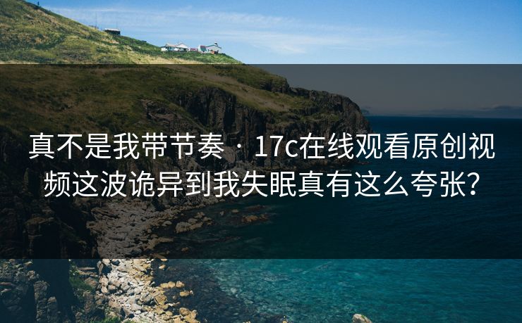 真不是我带节奏 · 17c在线观看原创视频这波诡异到我失眠真有这么夸张？