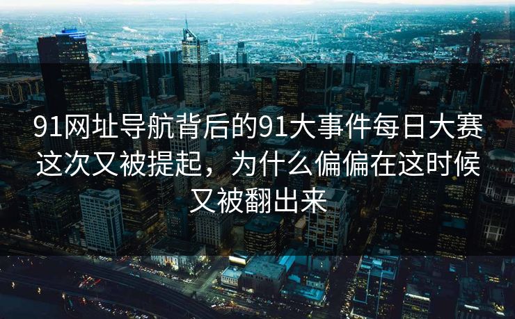 91网址导航背后的91大事件每日大赛这次又被提起，为什么偏偏在这时候又被翻出来