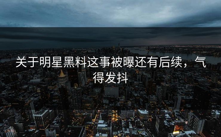关于明星黑料这事被曝还有后续，气得发抖