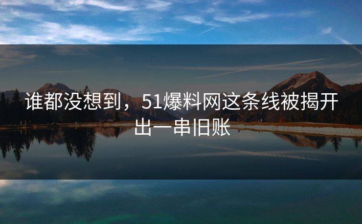 谁都没想到，51爆料网这条线被揭开出一串旧账
